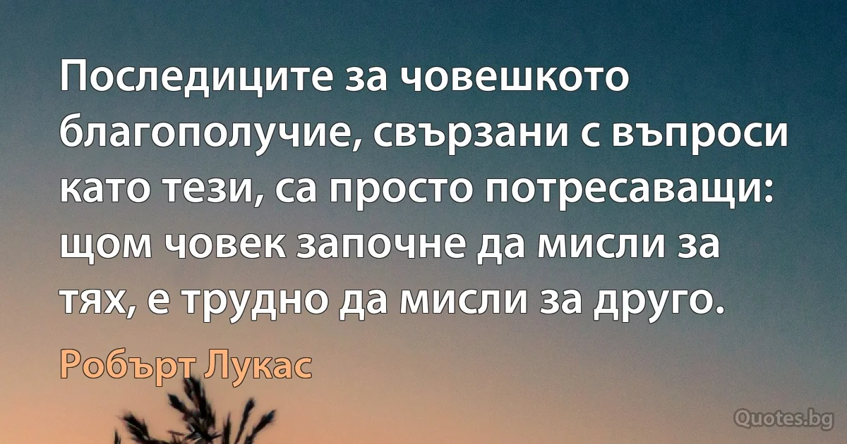 Последиците за човешкото благополучие, свързани с въпроси като тези, са просто потресаващи: щом човек започне да мисли за тях, е трудно да мисли за друго. (Робърт Лукас)