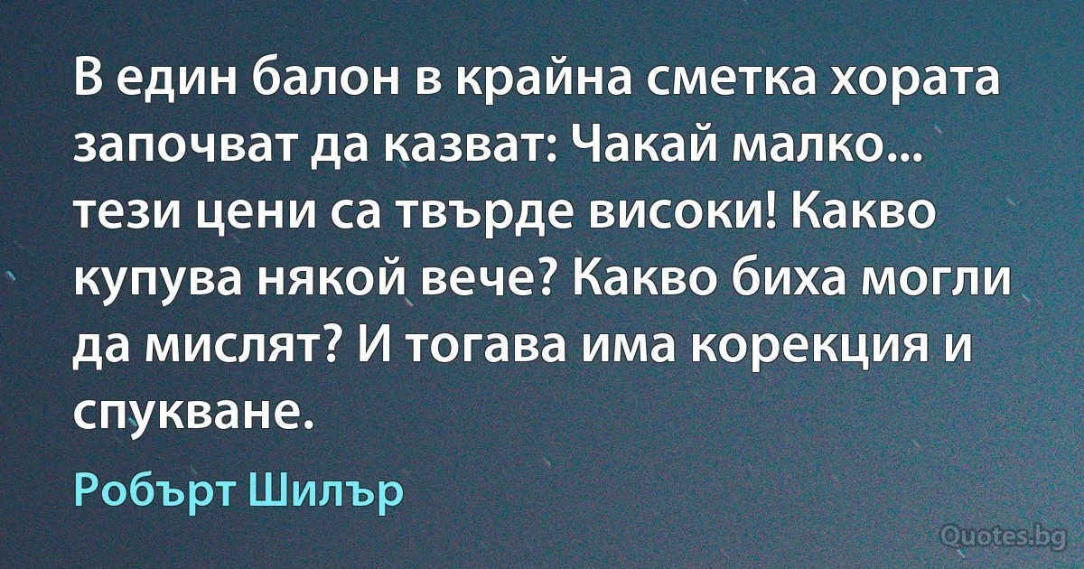 В един балон в крайна сметка хората започват да казват: Чакай малко... тези цени са твърде високи! Какво купува някой вече? Какво биха могли да мислят? И тогава има корекция и спукване. (Робърт Шилър)