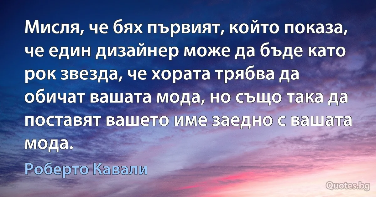 Мисля, че бях първият, който показа, че един дизайнер може да бъде като рок звезда, че хората трябва да обичат вашата мода, но също така да поставят вашето име заедно с вашата мода. (Роберто Кавали)