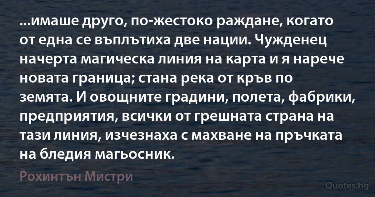 ...имаше друго, по-жестоко раждане, когато от една се въплътиха две нации. Чужденец начерта магическа линия на карта и я нарече новата граница; стана река от кръв по земята. И овощните градини, полета, фабрики, предприятия, всички от грешната страна на тази линия, изчезнаха с махване на пръчката на бледия магьосник. (Рохинтън Мистри)