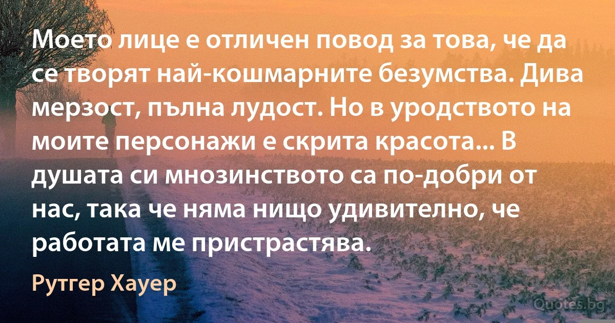 Моето лице е отличен повод за това, че да се творят най-кошмарните безумства. Дива мерзост, пълна лудост. Но в уродството на моите персонажи е скрита красота... В душата си мнозинството са по-добри от нас, така че няма нищо удивително, че работата ме пристрастява. (Рутгер Хауер)