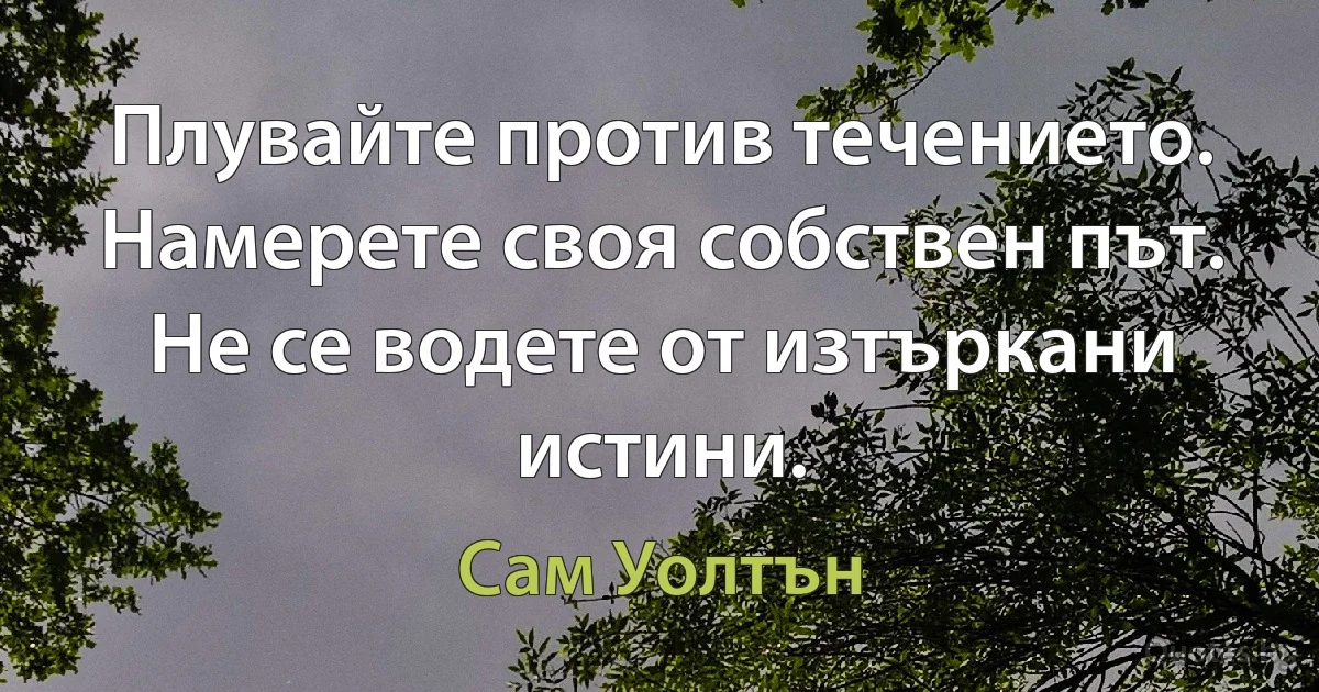 Плувайте против течението. Намерете своя собствен път. Не се водете от изтъркани истини. (Сам Уолтън)