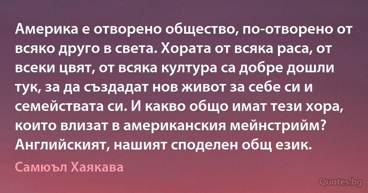 Америка е отворено общество, по-отворено от всяко друго в света. Хората от всяка раса, от всеки цвят, от всяка култура са добре дошли тук, за да създадат нов живот за себе си и семействата си. И какво общо имат тези хора, които влизат в американския мейнстрийм? Английският, нашият споделен общ език. (Самюъл Хаякава)