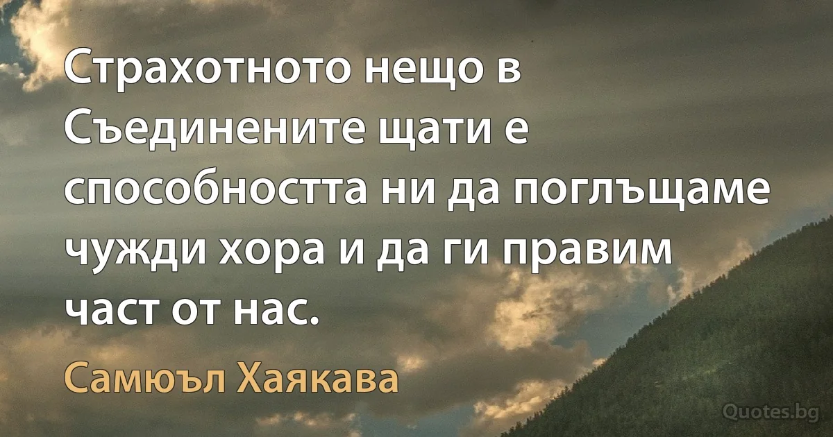 Страхотното нещо в Съединените щати е способността ни да поглъщаме чужди хора и да ги правим част от нас. (Самюъл Хаякава)