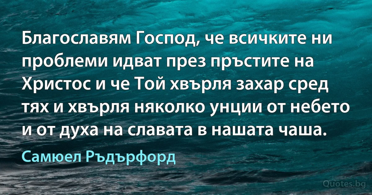 Благославям Господ, че всичките ни проблеми идват през пръстите на Христос и че Той хвърля захар сред тях и хвърля няколко унции от небето и от духа на славата в нашата чаша. (Самюел Ръдърфорд)