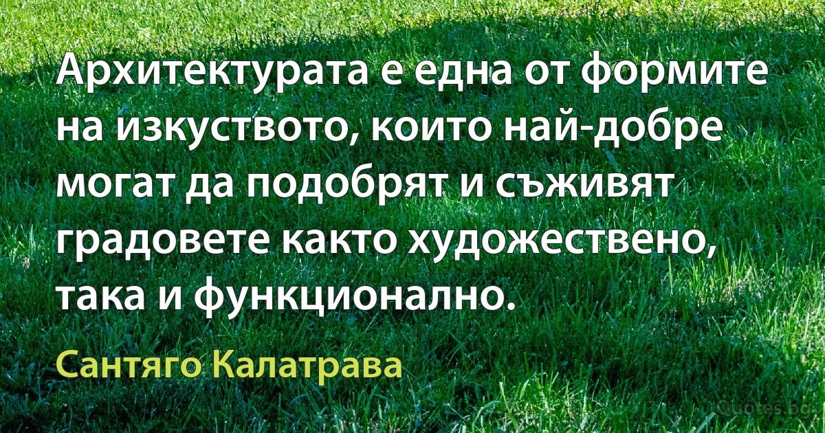 Архитектурата е една от формите на изкуството, които най-добре могат да подобрят и съживят градовете както художествено, така и функционално. (Сантяго Калатрава)