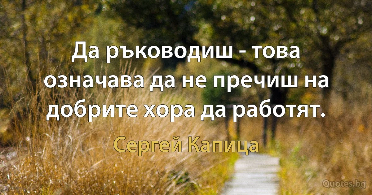 Да ръководиш - това означава да не пречиш на добрите хора да работят. (Сергей Капица)