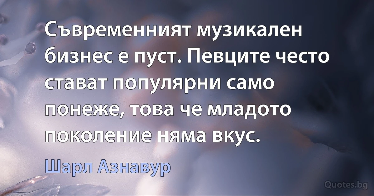 Съвременният музикален бизнес е пуст. Певците често стават популярни само понеже, това че младото поколение няма вкус. (Шарл Азнавур)