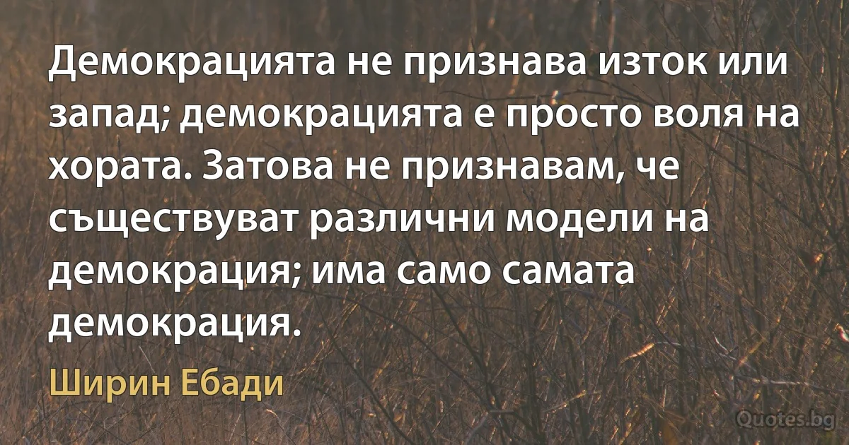 Демокрацията не признава изток или запад; демокрацията е просто воля на хората. Затова не признавам, че съществуват различни модели на демокрация; има само самата демокрация. (Ширин Ебади)