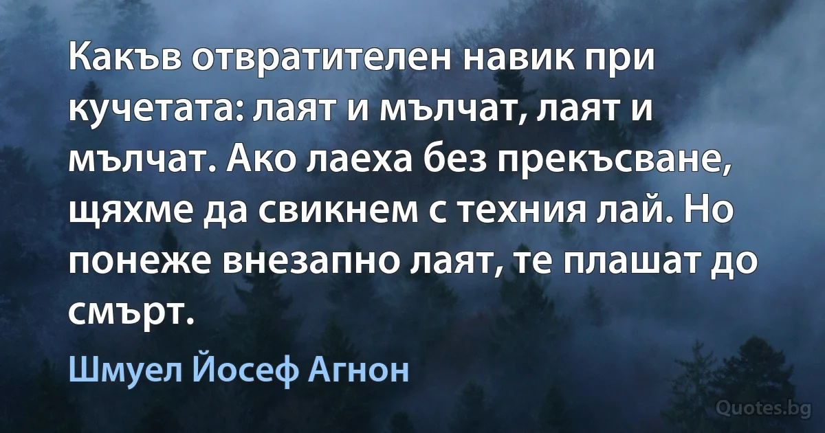 Какъв отвратителен навик при кучетата: лаят и мълчат, лаят и мълчат. Ако лаеха без прекъсване, щяхме да свикнем с техния лай. Но понеже внезапно лаят, те плашат до смърт. (Шмуел Йосеф Агнон)