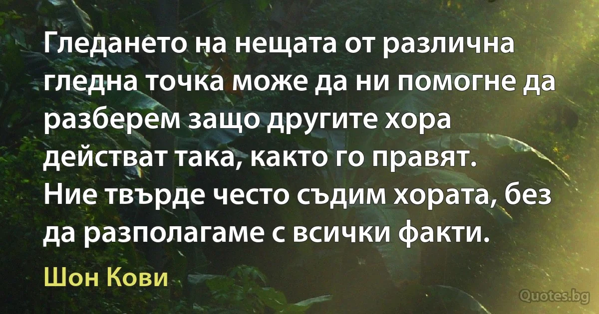 Гледането на нещата от различна гледна точка може да ни помогне да разберем защо другите хора действат така, както го правят. Ние твърде често съдим хората, без да разполагаме с всички факти. (Шон Кови)