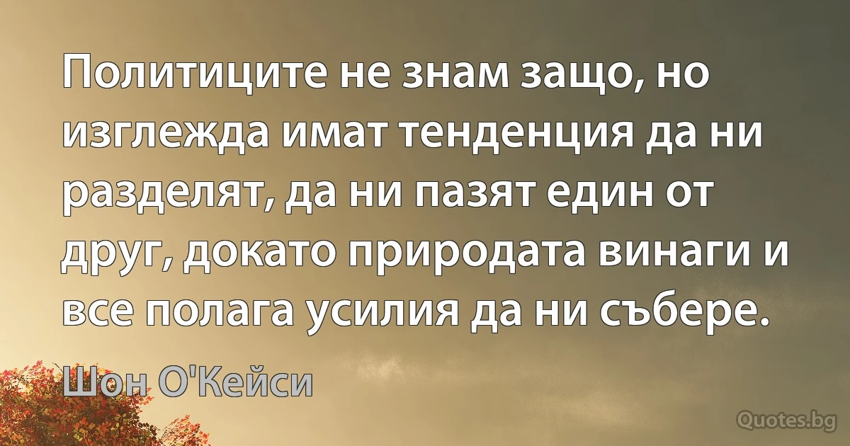 Политиците не знам защо, но изглежда имат тенденция да ни разделят, да ни пазят един от друг, докато природата винаги и все полага усилия да ни събере. (Шон О'Кейси)