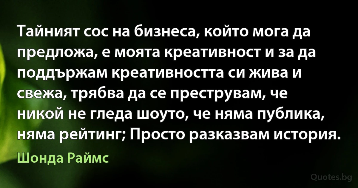 Тайният сос на бизнеса, който мога да предложа, е моята креативност и за да поддържам креативността си жива и свежа, трябва да се преструвам, че никой не гледа шоуто, че няма публика, няма рейтинг; Просто разказвам история. (Шонда Раймс)