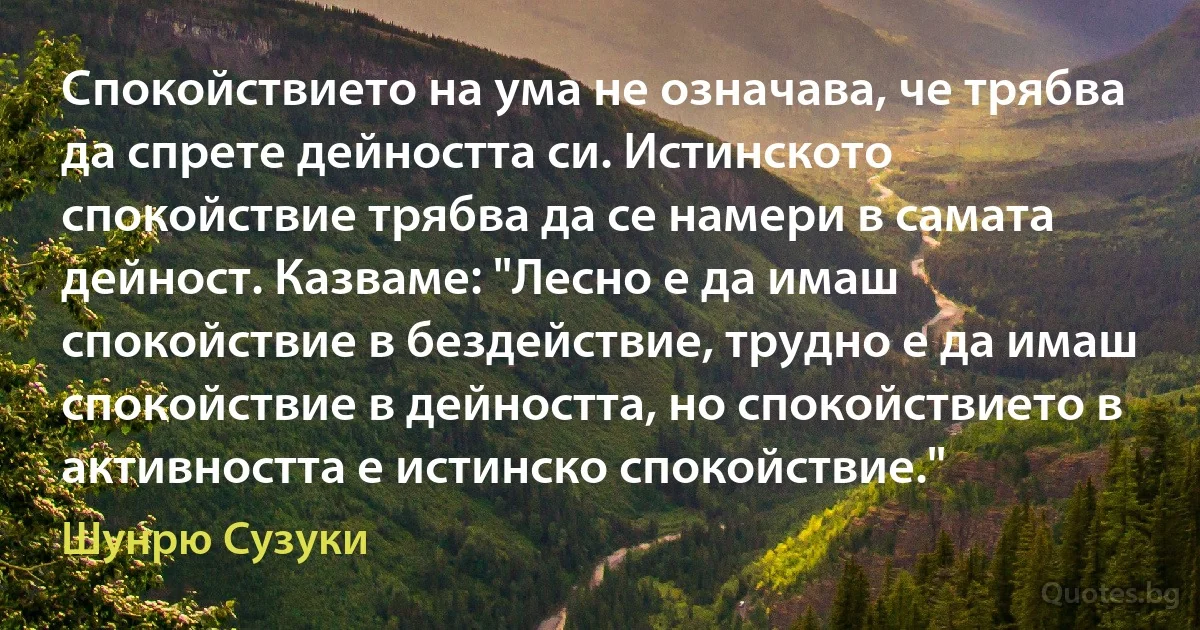 Спокойствието на ума не означава, че трябва да спрете дейността си. Истинското спокойствие трябва да се намери в самата дейност. Казваме: "Лесно е да имаш спокойствие в бездействие, трудно е да имаш спокойствие в дейността, но спокойствието в активността е истинско спокойствие." (Шунрю Сузуки)