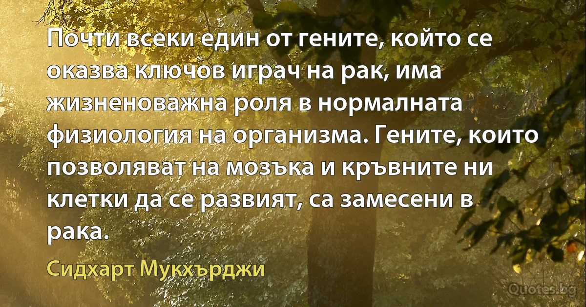 Почти всеки един от гените, който се оказва ключов играч на рак, има жизненоважна роля в нормалната физиология на организма. Гените, които позволяват на мозъка и кръвните ни клетки да се развият, са замесени в рака. (Сидхарт Мукхърджи)