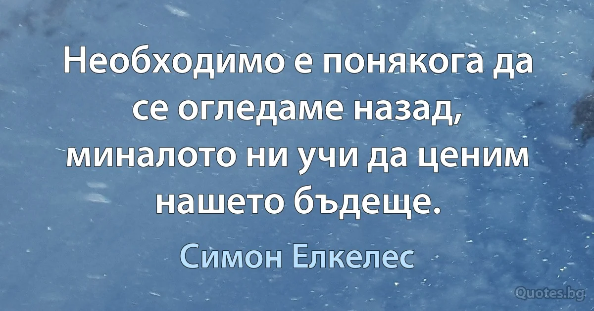 Необходимо е понякога да се огледаме назад, миналото ни учи да ценим нашето бъдеще. (Симон Елкелес)