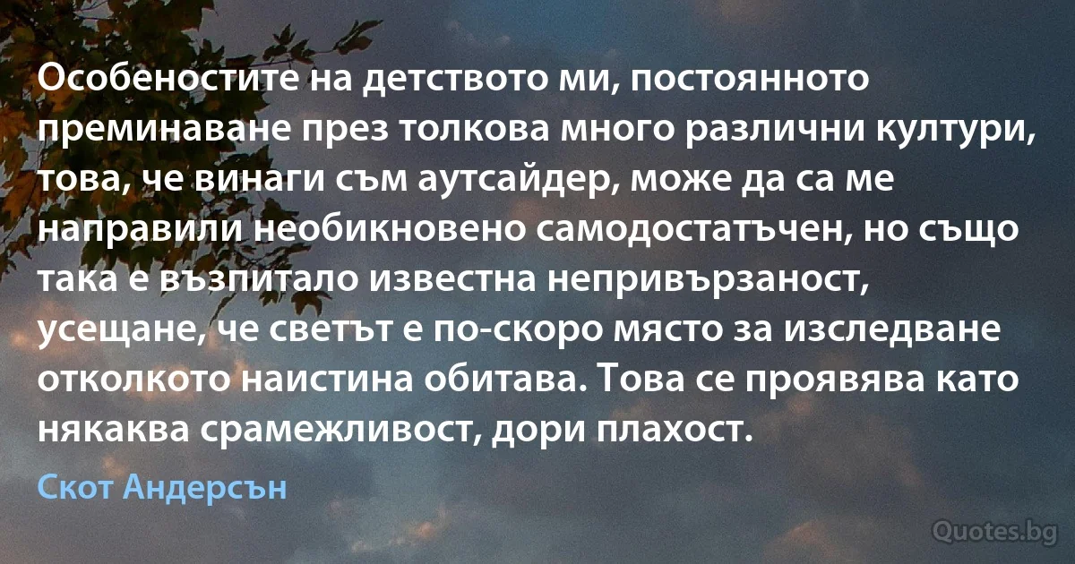 Особеностите на детството ми, постоянното преминаване през толкова много различни култури, това, че винаги съм аутсайдер, може да са ме направили необикновено самодостатъчен, но също така е възпитало известна непривързаност, усещане, че светът е по-скоро място за изследване отколкото наистина обитава. Това се проявява като някаква срамежливост, дори плахост. (Скот Андерсън)