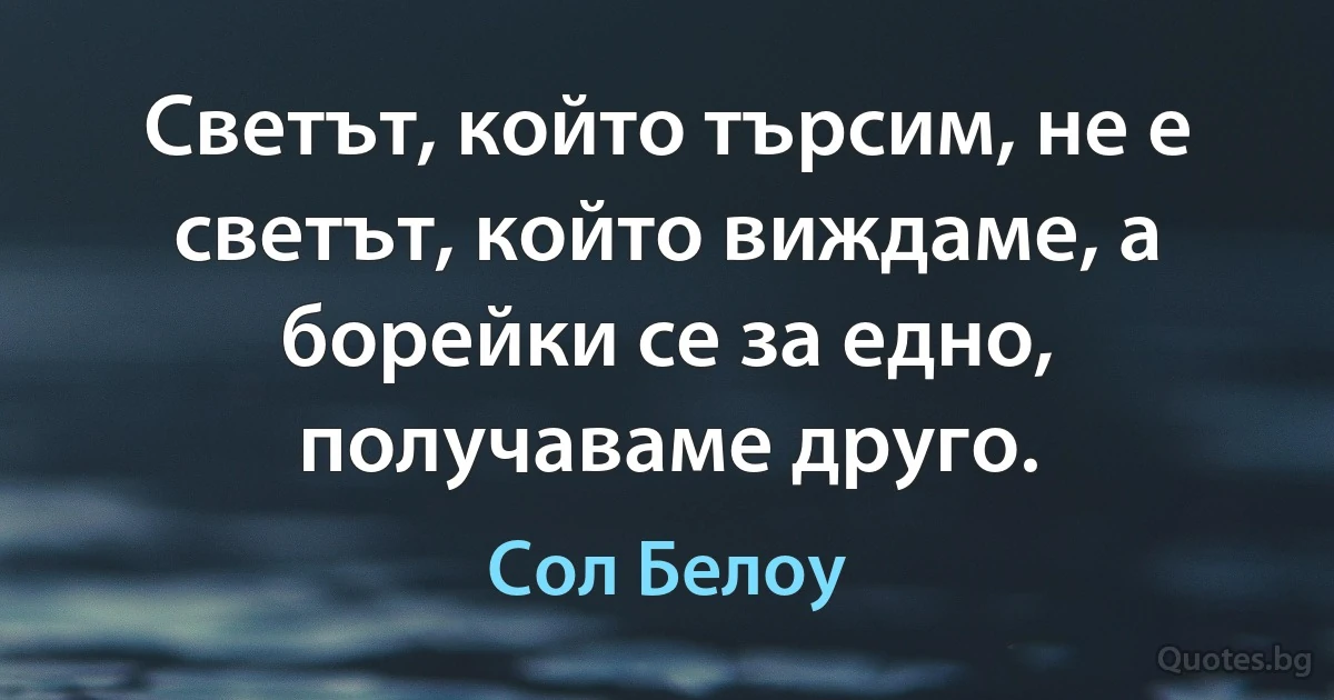 Светът, който търсим, не е светът, който виждаме, а борейки се за едно, получаваме друго. (Сол Белоу)