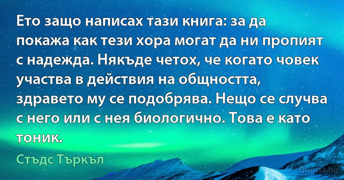 Ето защо написах тази книга: за да покажа как тези хора могат да ни пропият с надежда. Някъде четох, че когато човек участва в действия на общността, здравето му се подобрява. Нещо се случва с него или с нея биологично. Това е като тоник. (Стъдс Търкъл)