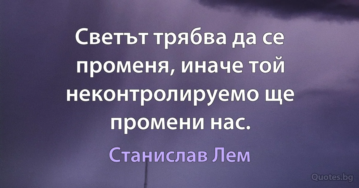 Светът трябва да се променя, иначе той неконтролируемо ще промени нас. (Станислав Лем)