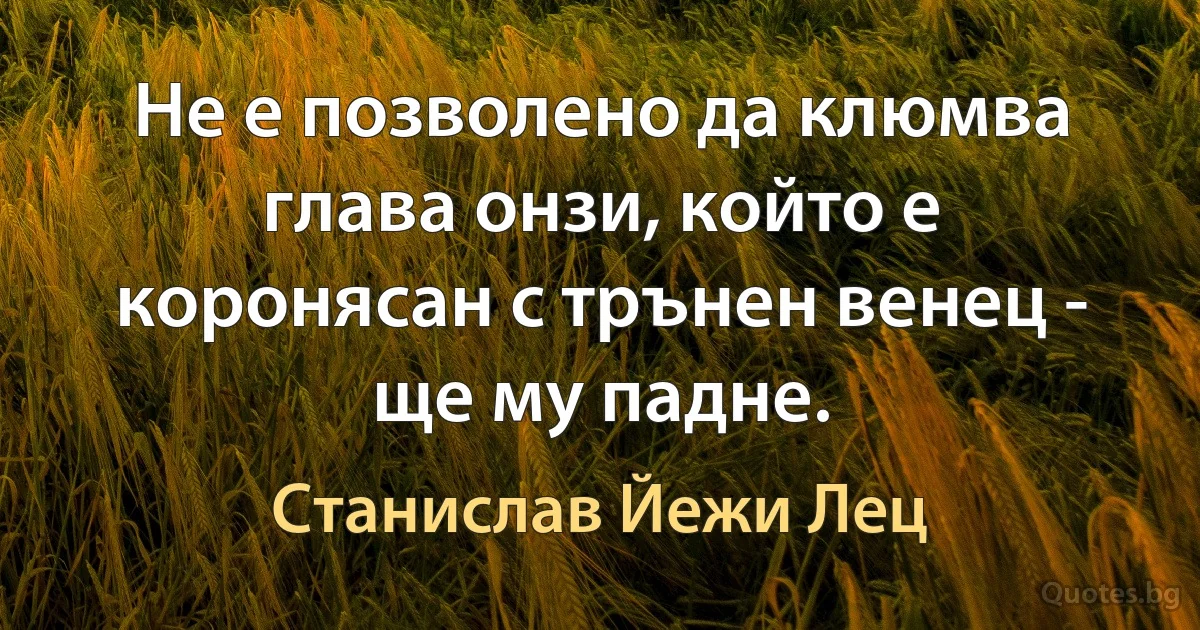 Не е позволено да клюмва глава онзи, който е коронясан с трънен венец - ще му падне. (Станислав Йежи Лец)