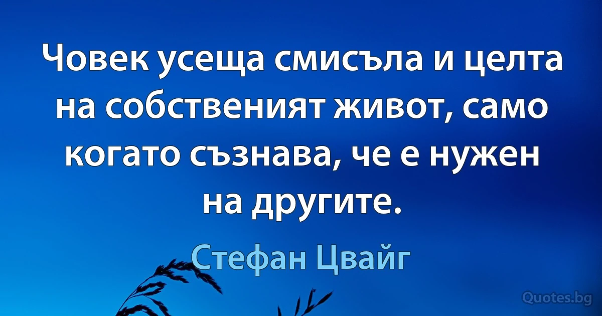 Човек усеща смисъла и целта на собственият живот, само когато съзнава, че е нужен на другите. (Стефан Цвайг)