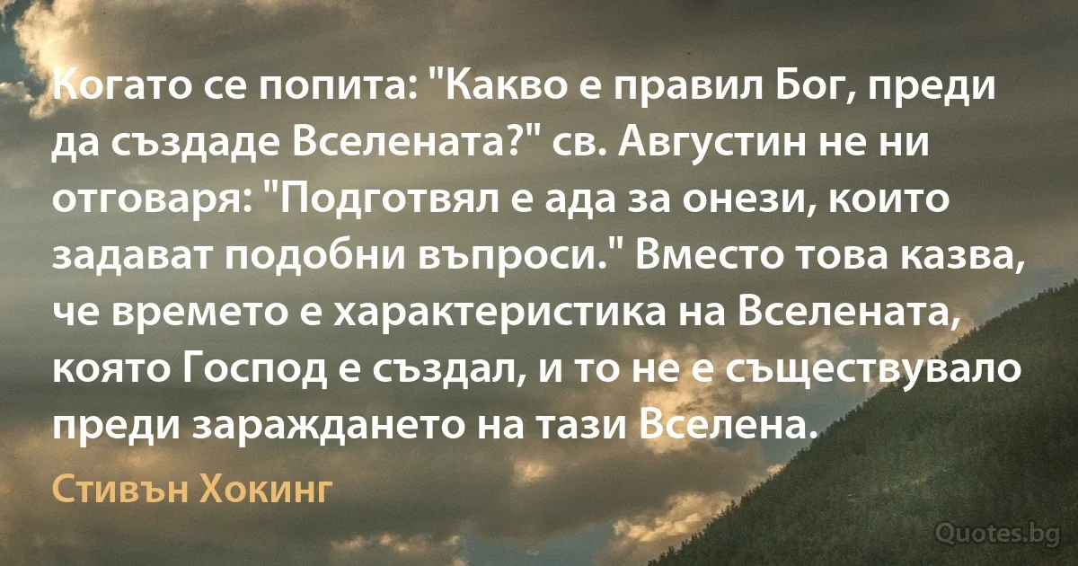 Когато се попита: "Какво е правил Бог, преди да създаде Вселената?" св. Августин не ни отговаря: "Подготвял е ада за онези, които задават подобни въпроси." Вместо това казва, че времето е характеристика на Вселената, която Господ е създал, и то не е съществувало преди зараждането на тази Вселена. (Стивън Хокинг)