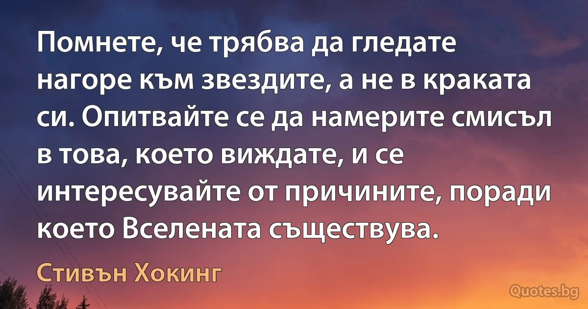 Помнете, че трябва да гледате нагоре към звездите, а не в краката си. Опитвайте се да намерите смисъл в това, което виждате, и се интересувайте от причините, поради което Вселената съществува. (Стивън Хокинг)