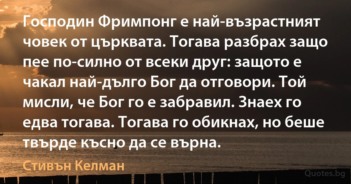 Господин Фримпонг е най-възрастният човек от църквата. Тогава разбрах защо пее по-силно от всеки друг: защото е чакал най-дълго Бог да отговори. Той мисли, че Бог го е забравил. Знаех го едва тогава. Тогава го обикнах, но беше твърде късно да се върна. (Стивън Келман)