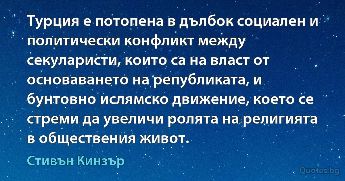 Турция е потопена в дълбок социален и политически конфликт между секуларисти, които са на власт от основаването на републиката, и бунтовно ислямско движение, което се стреми да увеличи ролята на религията в обществения живот. (Стивън Кинзър)