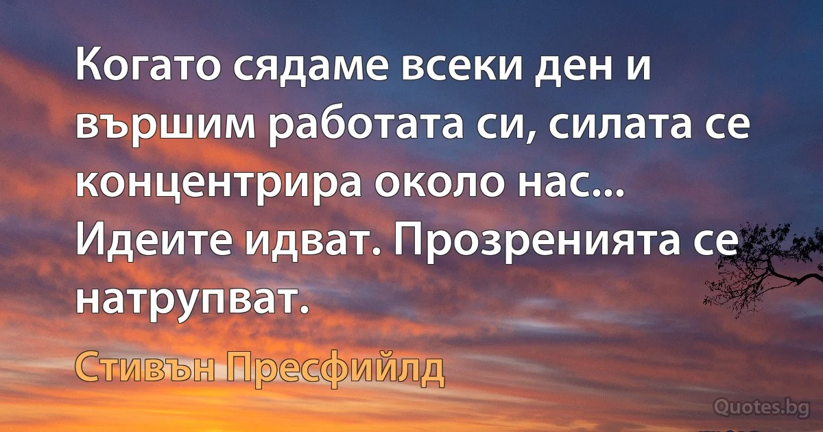 Когато сядаме всеки ден и вършим работата си, силата се концентрира около нас... Идеите идват. Прозренията се натрупват. (Стивън Пресфийлд)