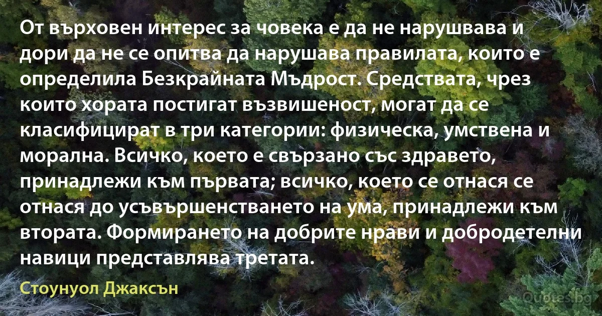 От върховен интерес за човека е да не нарушвава и дори да не се опитва да нарушава правилата, които е определила Безкрайната Мъдрост. Средствата, чрез които хората постигат възвишеност, могат да се класифицират в три категории: физическа, умствена и морална. Всичко, което е свързано със здравето, принадлежи към първата; всичко, което се отнася се отнася до усъвършенстването на ума, принадлежи към втората. Формирането на добрите нрави и добродетелни навици представлява третата. (Стоунуол Джаксън)