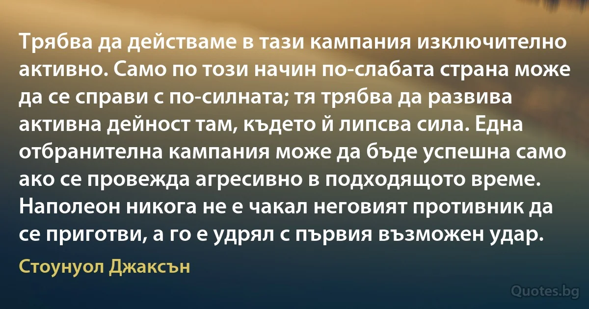 Трябва да действаме в тази кампания изключително активно. Само по този начин по-слабата страна може да се справи с по-силната; тя трябва да развива активна дейност там, където й липсва сила. Една отбранителна кампания може да бъде успешна само ако се провежда агресивно в подходящото време. Наполеон никога не е чакал неговият противник да се приготви, а го е удрял с първия възможен удар. (Стоунуол Джаксън)