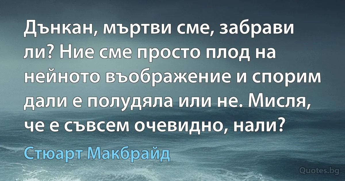 Дънкан, мъртви сме, забрави ли? Ние сме просто плод на нейното въображение и спорим дали е полудяла или не. Мисля, че е съвсем очевидно, нали? (Стюарт Макбрайд)