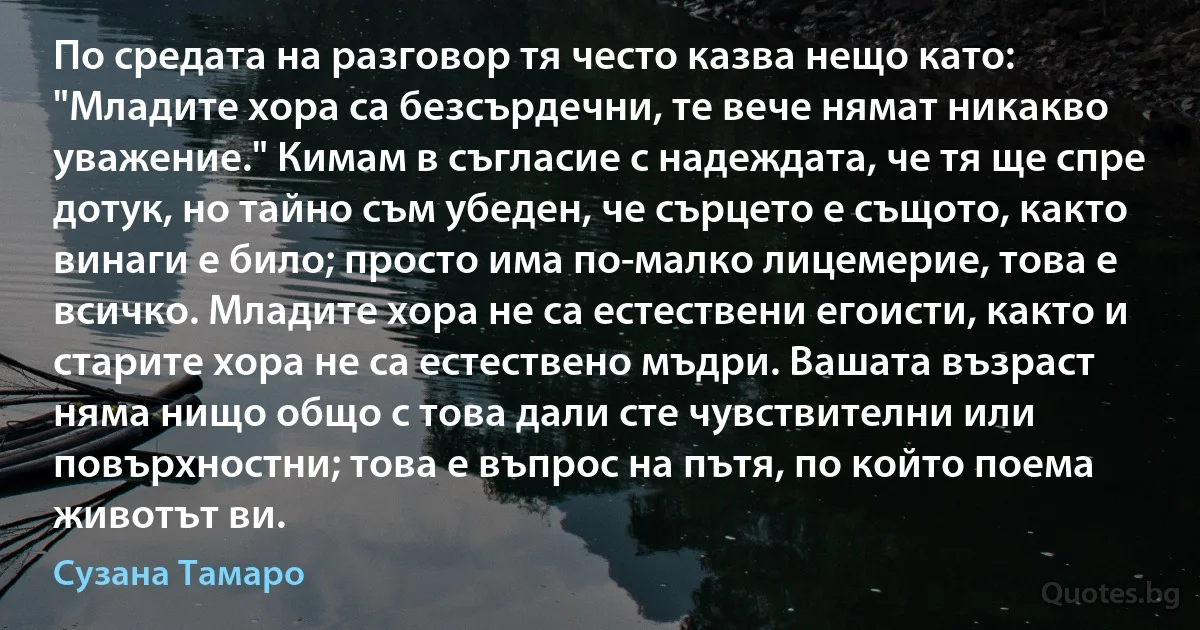 По средата на разговор тя често казва нещо като: "Младите хора са безсърдечни, те вече нямат никакво уважение." Кимам в съгласие с надеждата, че тя ще спре дотук, но тайно съм убеден, че сърцето е същото, както винаги е било; просто има по-малко лицемерие, това е всичко. Младите хора не са естествени егоисти, както и старите хора не са естествено мъдри. Вашата възраст няма нищо общо с това дали сте чувствителни или повърхностни; това е въпрос на пътя, по който поема животът ви. (Сузана Тамаро)