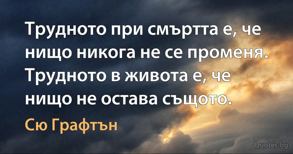 Трудното при смъртта е, че нищо никога не се променя. Трудното в живота е, че нищо не остава същото. (Сю Графтън)