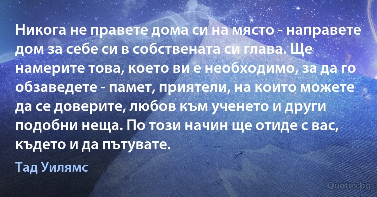 Никога не правете дома си на място - направете дом за себе си в собствената си глава. Ще намерите това, което ви е необходимо, за да го обзаведете - памет, приятели, на които можете да се доверите, любов към ученето и други подобни неща. По този начин ще отиде с вас, където и да пътувате. (Тад Уилямс)