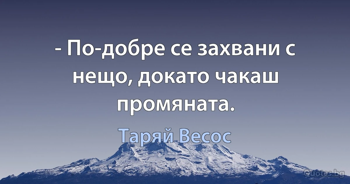 - По-добре се захвани с нещо, докато чакаш промяната. (Таряй Весос)