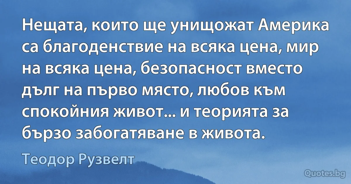 Нещата, които ще унищожат Америка са благоденствие на всяка цена, мир на всяка цена, безопасност вместо дълг на първо място, любов към спокойния живот... и теорията за бързо забогатяване в живота. (Теодор Рузвелт)