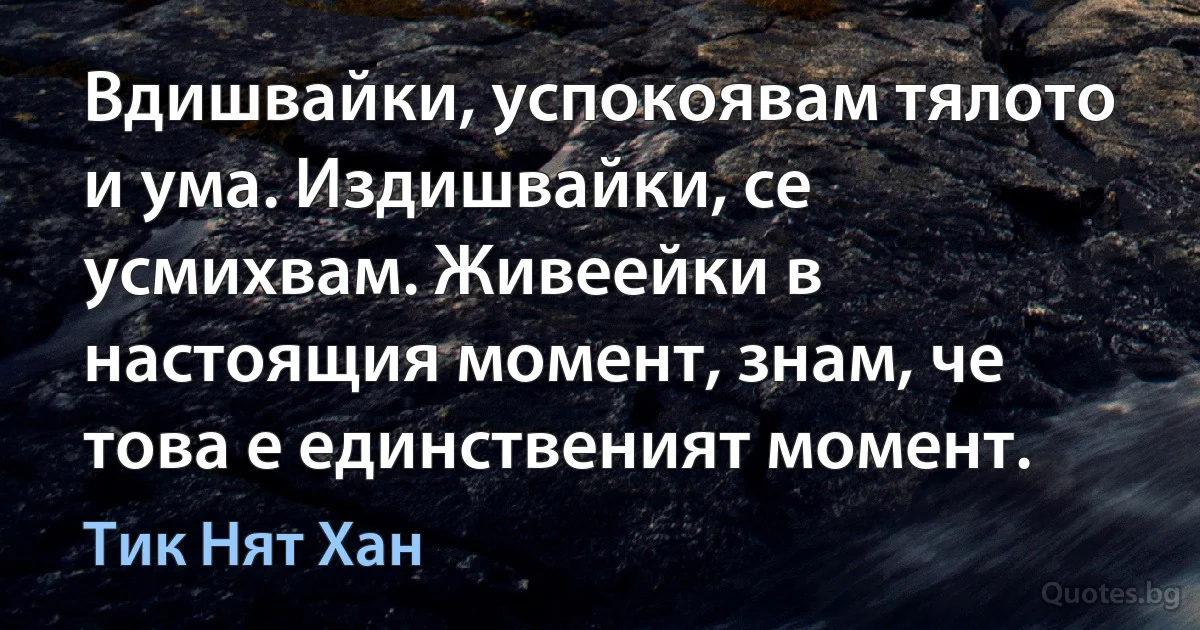 Вдишвайки, успокоявам тялото и ума. Издишвайки, се усмихвам. Живеейки в настоящия момент, знам, че това е единственият момент. (Тик Нят Хан)