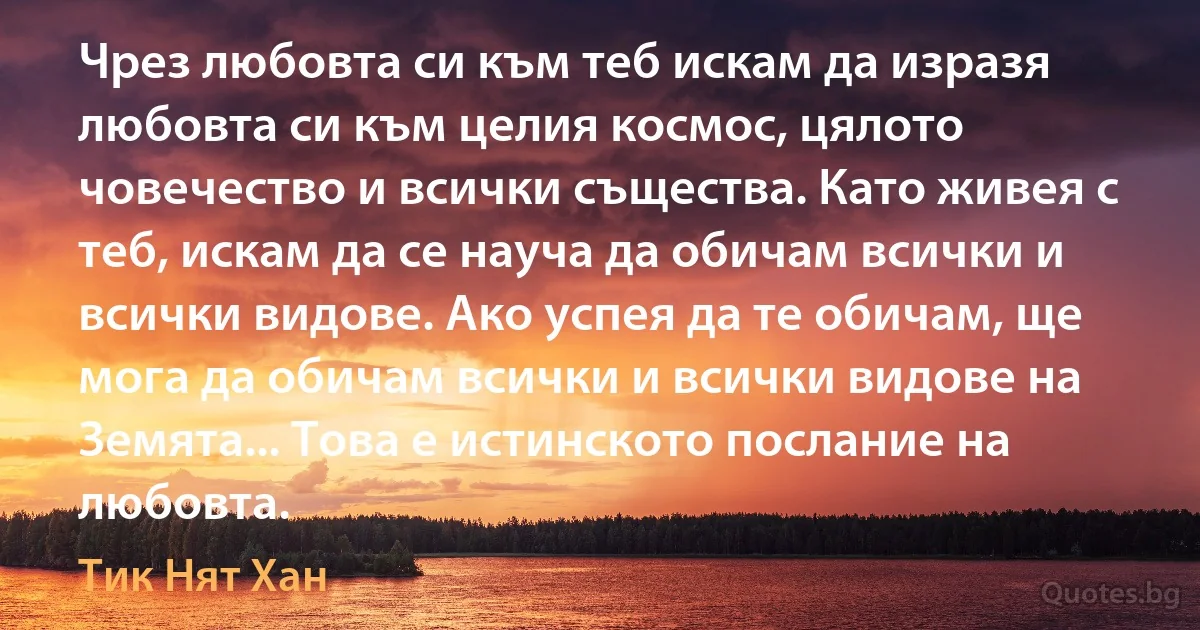 Чрез любовта си към теб искам да изразя любовта си към целия космос, цялото човечество и всички същества. Като живея с теб, искам да се науча да обичам всички и всички видове. Ако успея да те обичам, ще мога да обичам всички и всички видове на Земята... Това е истинското послание на любовта. (Тик Нят Хан)