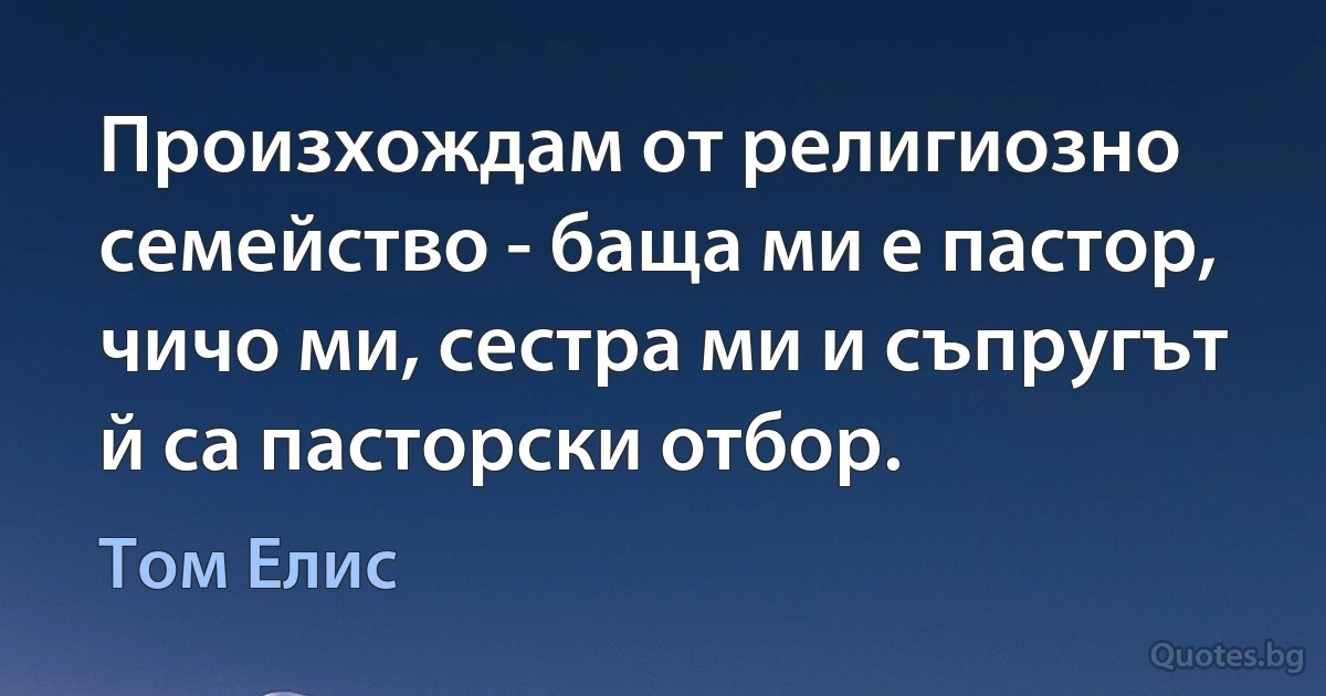 Произхождам от религиозно семейство - баща ми е пастор, чичо ми, сестра ми и съпругът й са пасторски отбор. (Том Елис)