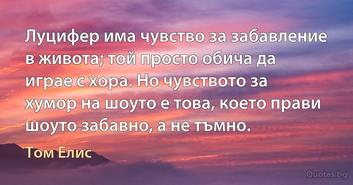 Луцифер има чувство за забавление в живота; той просто обича да играе с хора. Но чувството за хумор на шоуто е това, което прави шоуто забавно, а не тъмно. (Том Елис)