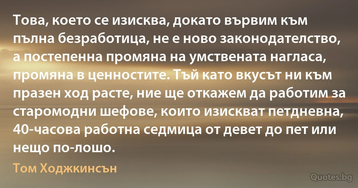 Това, което се изисква, докато вървим към пълна безработица, не е ново законодателство, а постепенна промяна на умствената нагласа, промяна в ценностите. Тъй като вкусът ни към празен ход расте, ние ще откажем да работим за старомодни шефове, които изискват петдневна, 40-часова работна седмица от девет до пет или нещо по-лошо. (Том Ходжкинсън)