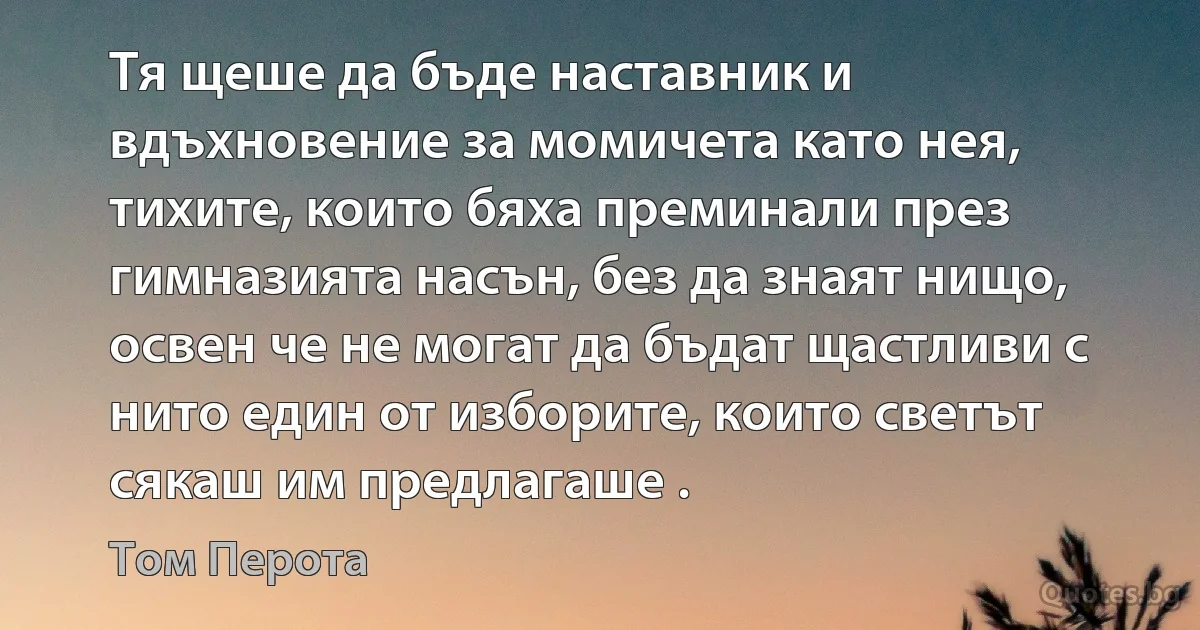 Тя щеше да бъде наставник и вдъхновение за момичета като нея, тихите, които бяха преминали през гимназията насън, без да знаят нищо, освен че не могат да бъдат щастливи с нито един от изборите, които светът сякаш им предлагаше . (Том Перота)