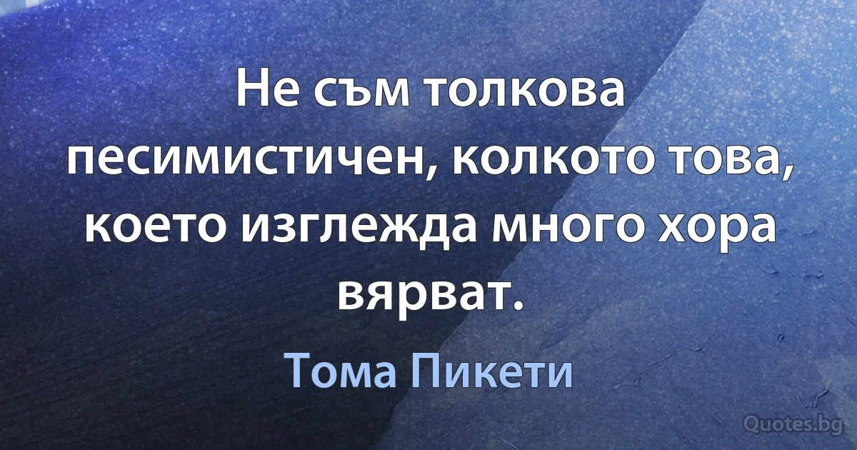 Не съм толкова песимистичен, колкото това, което изглежда много хора вярват. (Тома Пикети)