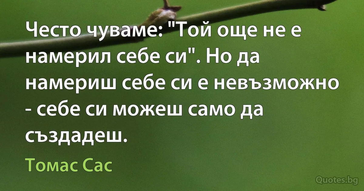 Често чуваме: "Той още не е намерил себе си". Но да намериш себе си е невъзможно - себе си можеш само да създадеш. (Томас Сас)