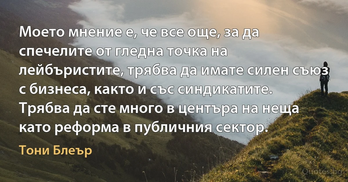 Моето мнение е, че все още, за да спечелите от гледна точка на лейбъристите, трябва да имате силен съюз с бизнеса, както и със синдикатите. Трябва да сте много в центъра на неща като реформа в публичния сектор. (Тони Блеър)