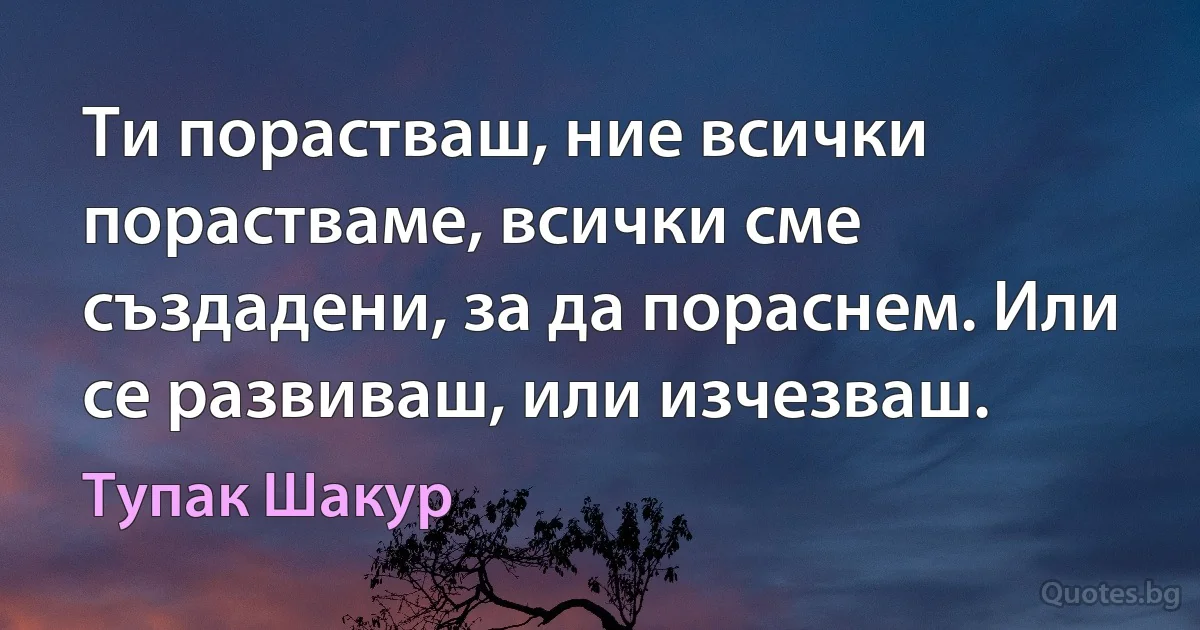 Ти порастваш, ние всички порастваме, всички сме създадени, за да пораснем. Или се развиваш, или изчезваш. (Тупак Шакур)