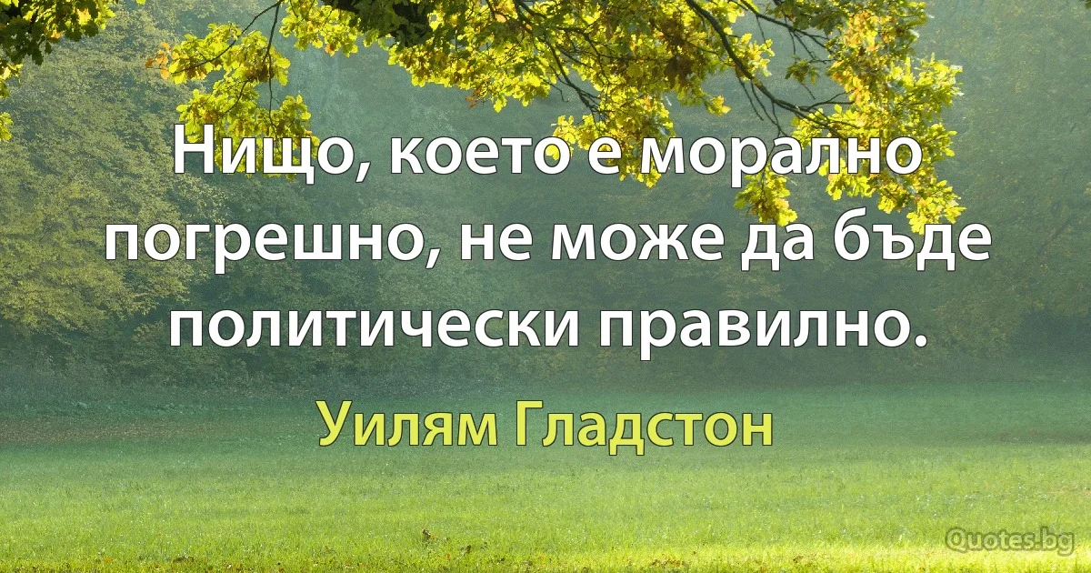 Нищо, което е морално погрешно, не може да бъде политически правилно. (Уилям Гладстон)